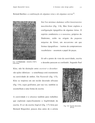 Angelo Mazzuchelli Garcia                            A literatura como design gráfico        20



Roland Barthes: a combinação de algumas retas e de algumas curvas 10.



                                       Em Von minimax dadamax selbst konstruiertes

                                       maschinchen (fig. 1/4), Max Ernst explora a

                                       configuração tipográfica de algumas letras. O

                                       espírito zombeteiro e o nonsense, próprios do

                                       Dadaísmo,   estão     na    origem       da      pequena

                                       máquina de Ernst, um mecanismo em que

                                       formas tipográficas – isentas de compromissos

                                       vocabulares – assumem o papel de peças.



                                       Já sob o ponto de vista da cursividade, escrita
Fig. 1/5 Pastorale – detalhe (1927).
Paul Klee
                                       e desenho parecem se confundir. Segundo Paul


Klee, não há distinção entre escrever e desenhar:

são ações idênticas – a semelhança está exatamente

na cursividade de ambos. Em Pastorale (fig. 1/5),

Klee se inspirou em um tecido decorado africano

(fig. 1/6), cujos grafismos, por sua vez, também se

assemelham a uma forma de escrita.



A cursividade é o alicerce também para trabalhos

que exploram especificamente a ilegibilidade da

escrita. O ser da escrita ilegível (fig. 1/7) feita por              Fig. 1/6: Tecido decorado.
                                                                               África
Bernard Réquichot, poucos dias antes de o artista
 