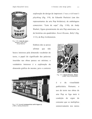 Angelo Mazzuchelli Garcia                                   A literatura como design gráfico         22



                               exploração do design de impressos: I was a rich man’s

                               plaything (fig. 1/9), de Eduardo Paolozzi (um dos

                               representantes da arte Pop britânica); de embalagens

                               comerciais: “Lata de sopa” (fig. 1/10), de Andy

                               Warhol, figura proeminente da arte Pop americana; ou

                               de histórias em quadrinhos: Sweet Dreams, Baby! (fig.

                               1/11), de Roy Lichtenstein.

Fig. 1/10: Lata de sopa –
    detalhe (1961-62).
       Andy Warhol
                               Embora não se possa

                               afirmar          que   não

houve interesse pela dimensão vocabular do

texto, o papel do significado das palavras

inseridas nas obras parece ser mínimo; o

verdadeiro       interesse    é    a   exploração      da

dimensão gráfica do mesmo, pois o contexto


                                                                       Fig. 1/11: Sw eet Dreams, Baby!
                                                                               (1965). Roy Lichtenstein




                                                                   é        o     da      visualidade

                                                                   publicitária.         Portanto,        o

                                                                   uso do texto nas obras de

                                                                   arte Pop se liga mais à

                                                                   condição         de     signo      de

                                                                   consumo que se multiplica
Fig. 1/12: Le art (composition w ith logos 2)
(1987). Ashley Bickerton                                           ostensivamente nos meios
 