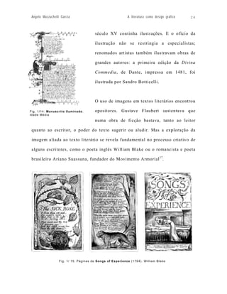 Angelo Mazzuchelli Garcia                                  A literatura como design gráfico   24



                                        século XV continha ilustrações. E o ofício da

                                        ilustração não se restringia a especialistas;

                                        renomados artistas também ilustravam obras de

                                        grandes autores: a primeira edição da Divina

                                        Commedia, de Dante, impressa em 1481, foi

                                        ilustrada por Sandro Botticelli.



                                        O uso de imagens em textos literários encontrou

Fig. 1/14: Manuscrito Iluminado.        opositores. Gustave Flaubert sustentava que
Idade Média

                                        numa obra de ficção bastava, tanto ao leitor

 quanto ao escritor, o poder do texto sugerir ou aludir. Mas a exploração da

 imagem aliada ao texto literário se revela fundamental no processo criativo de

 alguns escritores, como o poeta inglês William Blake ou o romancista e poeta

 brasileiro Ariano Suassuna, fundador do Movimento Armorial 17.




                   Fig. 1/ 15: Páginas de Songs of Experience (1794). William Blake
 