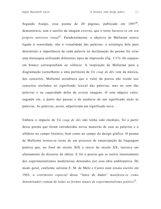 Angelo Mazzuchelli Garcia                             A literatura como design gráfico        27



Segundo       Araújo,       esse   poema   de   20   páginas,     publicado       em     1897 20,

demonstrava, sem o auxílio da imagem externa, que o texto bastava-se em seu

próprio universo visual 21. Paradoxalmente, o objetivo de Mallarmé estava

ligado à sonoridade, não à visualidade das palavras: a estratégia dele para

determinar a importância de cada palavra na declamação do poema foi criar

uma hierarquia utilizando diferentes tipos de impressão (fig. 1/17). Os espaços

em branco correspondiam ao silêncio. A inspiração de Mallarmé para a

diagramação (semelhante a uma partitura) de Un coup de dés vem da música,

dos concertos. Mallarmé acreditava que o valor da poesia não reside nos

conceitos atrelados ao significado lexical das palavras, mas no som das

palavras e na capacidade delas de evocar imagens. O som adquire valor,

segundo ele, a partir das pausas e da ausência de um significado dado às

palavras. As palavras, assim, adquiririam um significado novo.



Embora o impacto de Un coup de dés não tenha sido imediato, foi a partir

desse poema que foram introduzidas novas maneiras de usar as palavras e o

alfabeto no campo literário, bem como no campo do design gráfico. O poema

de Mallarmé tornou-se ícone de um processo de emancipação da linguagem

poética que, no final do século XIX e início do século XX, iniciava um

afastamento do discurso de idéias. E foi a poesia que se nutriu intensamente

dos experimentalismos modernistas detonados por essa obra emblemática. De

modo geral, conforme salienta E. M. de Melo e Castro num ensaio escrito em

1965, o sentimento espacial desse “lance de dados” manifesta-se como

denominador comum de todas as formas atuais de experimentalismo poético 22.
 