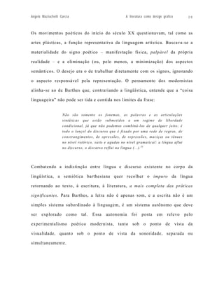 Angelo Mazzuchelli Garcia                               A literatura como design gráfico      28



Os movimentos poéticos do início do século XX questionavam, tal como as

artes plásticas, a função representativa da linguagem artística. Buscava-se a

materialidade do signo poético – manifestação física, palpável da própria

realidade – e a eliminação (ou, pelo menos, a minimização) dos aspectos

semânticos. O desejo era o de trabalhar diretamente com os signos, ignorando

o aspecto responsável pela representação. O pensamento dos modernistas

alinha-se ao de Barthes que, contrariando a lingüística, entende que a “coisa

linguageira” não pode ser tida e contida nos limites da frase:


                    Não são somente os fonemas, as palavras e as articulações
                    sintáticas que estão submetidos a um regime de liberdade
                    condicional, já que não podemos combiná-los de qualquer jeito; é
                    todo o lençol do discurso que é fixado por uma rede de regras, de
                    constrangimentos, de opressões, de repressões, maciças ou tênues
                    no nível retórico, sutis e agudas no nível gramatical: a língua aflui
                    no discurso, o discurso reflui na língua (...). 23




Combatendo a indistinção entre língua e discurso existente no corpo da

lingüística, a semiótica barthesiana quer recolher o impuro da língua

retornando ao texto, à escritura, à literatura, a mais completa das práticas

significantes. Para Barthes, a letra não é apenas som, e a escrita não é um

simples sistema subordinado à linguagem, é um sistema autônomo que deve

ser   explorado        como   tal.   Essa    autonomia     foi    posta      em     relevo   pelo

experimentalismo poético modernista, tanto sob o ponto de vista da

visualidade, quanto sob o ponto de vista da sonoridade, separada ou

simultaneamente.
 
