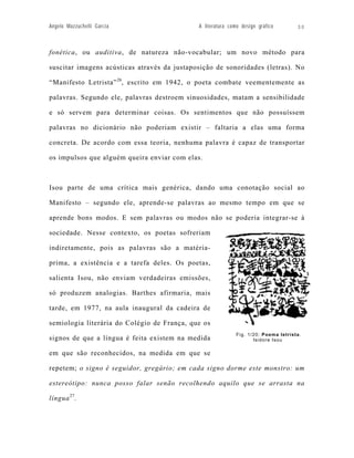 Angelo Mazzuchelli Garcia                    A literatura como design gráfico         30



fonética, ou auditiva, de natureza não-vocabular; um novo método para

suscitar imagens acústicas através da justaposição de sonoridades (letras). No

“Manifesto Letrista” 26, escrito em 1942, o poeta combate veementemente as

palavras. Segundo ele, palavras destroem sinuosidades, matam a sensibilidade

e só servem para determinar coisas. Os sentimentos que não possuíssem

palavras no dicionário não poderiam existir – faltaria a elas uma forma

concreta. De acordo com essa teoria, nenhuma palavra é capaz de transportar

os impulsos que alguém queira enviar com elas.



Isou parte de uma crítica mais genérica, dando uma conotação social ao

Manifesto – segundo ele, aprende-se palavras ao mesmo tempo em que se

aprende bons modos. E sem palavras ou modos não se poderia integrar-se à

sociedade. Nesse contexto, os poetas sofreriam

indiretamente, pois as palavras são a matéria-

prima, a existência e a tarefa deles. Os poetas,

salienta Isou, não enviam verdadeiras emissões,

só produzem analogias. Barthes afirmaria, mais

tarde, em 1977, na aula inaugural da cadeira de

semiologia literária do Colégio de França, que os
                                                             Fig. 1/20: Poema letrista .
signos de que a língua é feita existem na medida                    Isidore Isou

em que são reconhecidos, na medida em que se

repetem; o signo é seguidor, gregário; em cada signo dorme este monstro: um

estereótipo: nunca posso falar senão recolhendo aquilo que se arrasta na

língua 27.
 