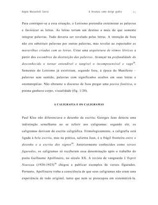 Angelo Mazzuchelli Garcia                       A literatura como design gráfico   31



Para contrapor-se a essa situação, o Letrismo pretendia exterminar as palavras

e favorecer as letras. As letras teriam um destino a mais do que somente

integrar palavras. Tudo deveria ser revelado pelas letras. A intenção de Isou

não era substituir palavras por outras palavras, mas revelar ao espectador as

maravilhas criadas com as letras. Criar uma arquitetura de ritmos létricos a

partir dos escombros da destruição das palavras. Avançar na profundidade do

desconhecido e tornar entendível e tangível o incompreensível e vago 28.

Sementes do Letrismo já existiriam, segundo Isou, à época do Manifesto –

palavras sem sentido, palavras com significados ocultos em suas letras e

onomatopéias. Não obstante o discurso de Isou pregar uma poesia fonética, o

poema ganhava corpo, visualidade (fig. 1/20).



                            A CALIGRAFIA E OS CALIGRAMAS




Paul Klee não diferenciava o desenho da escrita; Georges Jean detecta uma

indistinção semelhante ao se referir aos caligramas: segundo ele, os

caligramas derivam da escrita caligráfica. Etimologicamente, a caligrafia está

ligada à bela escrita, mas na prática, salienta Jean, é a frágil fronteira entre o

desenho e a escrita dos signos 29. Anteriormente conhecidos como versos

figurados, os caligramas só receberam essa denominação após o trabalho do

poeta Guillaume Apollinaire, no século XX. A revista de vanguarda L’Esprit

Nouveau (1920-1925) 30 chegou a publicar exemplos de versos figurados.

Portanto, Apollinaire tinha a consciência de que seus caligramas não eram uma

experiência de todo original, tanto que nem se preocupou em sistematizá-la.
 
