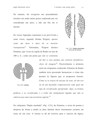 Angelo Mazzuchelli Garcia                              A literatura como design gráfico      32



No entanto, ele revigorou um procedimento

literário até então muito pouco explorado por ser

considerado um meio, e não um fim em si

mesmo.



Os versos figurados remontam à era pré-Cristã e

eram vistos, segundo Jérôme Peignot, apenas

como      um      meio      a   mais      de   se   mostrar

transparente 31.         Entretanto,     Peignot    destaca              Fig. 1/21: Duplo machado.
                                                                             Simmias de Rodes
Simmias, que viveu na região de Rodes no ano de

300 a. C., como um poeta que não se contentou

                                       em dar a seus poemas um contexto metafórico,

                                       cheio de imagens 32. Possivelmente o primeiro

                                       autor de caligramas conhecido, Simmias de Rodes

                                       também teria procurado harmonizar o ritmo dos

                                       poemas às figuras que se propusera ilustrar.

                                       Como se os traços de um par de asas, de um ovo

      Fig 1/22: Labrys                 ou de um machado comportassem cada qual um

                                       tipo de versificação apropriada. Aqui, as formas

gráficas e as versificadas (...) estão tão intimamente ligadas que não se

saberia usar uma sem encontrar aquela. 33



No caligrama “Duplo machado” (fig. 1/21), de Simmias, o texto do poema é

disposto de forma a aludir as duas lâminas desse instrumento cortante em

torno de um eixo. A leitura se dá do exterior para o interior da figura,
 