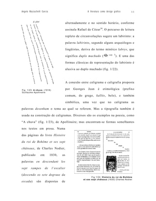 Angelo Mazzuchelli Garcia                                  A literatura como design gráfico        33



                                           alternadamente e no sentido horário, conforme

                                           assinala Rafael de Cózar 34. O percurso de leitura

                                           repleto de circunvoluções sugere um labirinto: a

                                           palavra labirinto, segundo alguns arqueólogos e

                                           lingüistas, deriva do termo minóico labrys, que
                                                                               cap. 5
                                           significa duplo machado (                    ). E uma das

                                           formas clássicas de representação do labirinto é

                                           alusiva ao duplo machado (fig. 1/22).



                                           A conexão entre caligrama e caligrafia proposta

Fig. 1/23: A chuva. (1918)                 por   Georges    Jean     é    etimológica         (prefixo
Guillaume Apollinaire
                                           comum, do grego, kallós, belo), e também

                                           simbólica,   uma    vez       que   no    caligrama      as

palavras desenham o tema ao qual se referem. Mas a tipografia também é

usada na construção de caligramas. Diversos são os exemplos na poesia, como

“A chuva” (fig. 1/23), de Apollinaire; mas encontram-se formas semelhantes

nos textos em prosa. Numa

das páginas do livro Histoire

du roi de Bohême et ses sept

châteaux, de Charles Nodier,

publicado          em        1830,   as

palavras      en    descendant       les

sept    rampes          de    l’escalier

(descendo os sete degraus da
                                                               Fig 1/24: Histoire du roi de Bohême
                                                        et ses sept châteaux (1830) Charles Nodier
escada)       são       dispostas    de
 