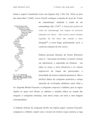 Angelo Mazzuchelli Garcia                         A literatura como design gráfico          34



forma a sugerir visualmente esses sete degraus (fig. 1/24). Em “Alice no país

das maravilhas” (1865), Lewis Carroll configura a mancha de texto do “Conto

                             do   camundongo”         aludindo        a    cauda     de    um

                             camundongo (fig. 1/25) 35. A disposição gráfica do

                             conto do camundongo tem origem na estrutura

                             chamada tail rhyme – dois versos curtos rimados

                             seguidos   de   um       outro     não       rimado     e    mais

                             alongado 36: o verso longo, graficamente, seria a

                             cauda do conjunto de três versos.



                             Embora possuam direções de leitura diferentes

                             entre si – horizontal em Nodier e Carroll; vertical

                             em Apollinaire; e espiralada em Simmias – em

                             todos os casos, o texto discursivo e os valores

                             expressivos     da     língua      são       preservados;       a
Fig. 1/ 25: Conto do         linearidade da leitura ocidental permanece. Mas o
camundongo, em Alice no
país das maravilhas (1865)
Lewis Carroll                artifício lúdico do caligrama neutraliza a antiga

                             oposição da civilização alfabética entre olhar e

ler. Segundo Michel Foucault, o caligrama compensa o alfabeto, pois as regras

rígidas às quais esse último se submete o mantém alheio ao mundo das

imagens: o caligrama entrelaça, num único corpo, um texto e uma imagem

correspondente.



A tradição milenar do caligrama dá-lhe um tríplice papel, constata Foucault:

compensar o alfabeto; repetir sem o recurso da retórica (cuja essência se liga
 