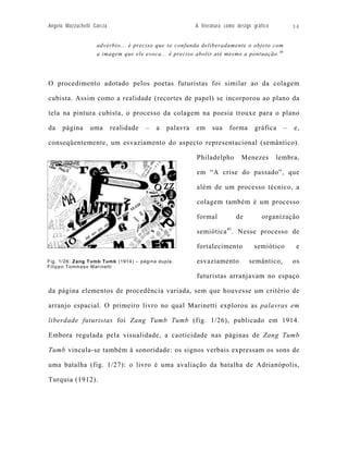 Angelo Mazzuchelli Garcia                                 A literatura como design gráfico         36


                    advérbio... é preciso que se confunda deliberadamente o objeto com
                    a imagem que ele evoca... é preciso abolir até mesmo a pontuação. 40




O procedimento adotado pelos poetas futuristas foi similar ao da colagem

cubista. Assim como a realidade (recortes de papel) se incorporou ao plano da

tela na pintura cubista, o processo da colagem na poesia trouxe para o plano

da    página     uma        realidade   –   a   palavra   em     sua    forma      gráfica     –   e,

conseqüentemente, um esvaziamento do aspecto representacional (semântico).

                                                          Philadelpho         Menezes        lembra,

                                                          em “A crise do passado”, que

                                                          além de um processo técnico, a

                                                          colagem também é um processo

                                                          formal           de          organização

                                                          semiótica 41. Nesse processo de

                                                          fortalecimento           semiótico        e

Fig. 1/26: Zang Tumb Tumb (1914) – página dupla.          esvaziamento           semântico,        os
Filippo Tommaso Marinetti

                                                          futuristas arranjavam no espaço

da página elementos de procedência variada, sem que houvesse um critério de

arranjo espacial. O primeiro livro no qual Marinetti explorou as palavras em

liberdade futuristas foi Zang Tumb Tumb (fig. 1/26), publicado em 1914.

Embora regulada pela visualidade, a caoticidade nas páginas de Zang Tumb

Tumb vincula-se também à sonoridade: os signos verbais expressam os sons de

uma batalha (fig. 1/27): o livro é uma avaliação da batalha de Adrianópolis,

Turquia (1912).
 
