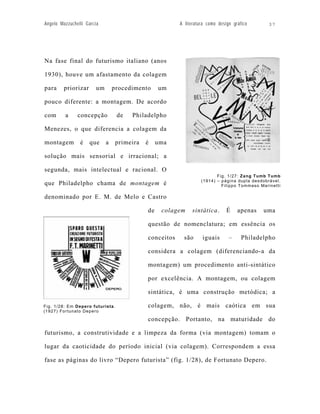 Angelo Mazzuchelli Garcia                                A literatura como design gráfico      37




Na fase final do futurismo italiano (anos

1930), houve um afastamento da colagem

para     priorizar      um       procedimento     um

pouco diferente: a montagem. De acordo

com      a     concepção          de   Philadelpho

Menezes, o que diferencia a colagem da

montagem        é    que     a    primeira   é    uma

solução mais sensorial e irracional; a

segunda, mais intelectual e racional. O
                                                                          Fig. 1/27: Zang Tumb Tumb
                                                                   (1914) – página dupla desdobrável.
que Philadelpho chama de montagem é                                         Filippo Tommaso Marinetti

denominado por E. M. de Melo e Castro

                                             de    colagem    sintática.       É    apenas   uma

                                             questão de nomenclatura; em essência os

                                             conceitos     são     iguais       –     Philadelpho

                                             considera a colagem (diferenciando-a da

                                             montagem) um procedimento anti-sintático

                                             por excelência. A montagem, ou colagem

                                             sintática, é uma construção metódica; a

Fig. 1/28: Em Depero futurista.              colagem, não, é mais caótica em sua
(1927) Fortunato Depero

                                             concepção. Portanto, na maturidade do

futurismo, a construtividade e a limpeza da forma (via montagem) tomam o

lugar da caoticidade do período inicial (via colagem). Correspondem a essa

fase as páginas do livro “Depero futurista” (fig. 1/28), de Fortunato Depero.
 