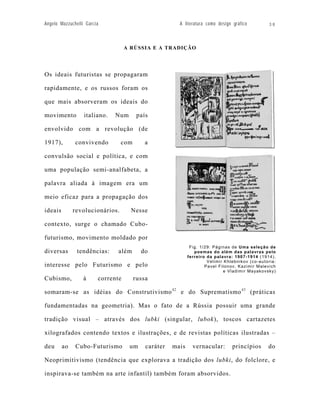 Angelo Mazzuchelli Garcia                              A literatura como design gráfico         38




                                   A RÚSSIA E A TRADIÇÃO




Os ideais futuristas se propagaram

rapidamente, e os russos foram os

que mais absorveram os ideais do

movimento         italiano.   Num       país

envolvido com a revolução (de

1917),        convivendo         com       a

convulsão social e política, e com

uma população semi-analfabeta, a

palavra aliada à imagem era um

meio eficaz para a propagação dos

ideais        revolucionários.       Nesse

contexto, surge o chamado Cubo-

futurismo, movimento moldado por
                                                             Fig. 1/29: Páginas de Uma seleção de
diversas       tendências:     além      do                    poemas do além das palavras pelo
                                                            ferreiro da palavra: 1907-1914 (1914).
                                                                     Velimir Khlebnikov (co-autoria:
interesse pelo Futurismo e pelo                                     Pavel Filonov, Kazimir Malevich
                                                                             e Vladimir Mayakovsky)
Cubismo,          à     corrente       russa

somaram-se as idéias do Construtivismo 42 e do Suprematismo 43 (práticas

fundamentadas na geometria). Mas o fato de a Rússia possuir uma grande

tradição visual – através dos lubki (singular, lubok), toscos cartazetes

xilografados contendo textos e ilustrações, e de revistas políticas ilustradas –

deu      ao   Cubo-Futurismo        um     caráter   mais     vernacular:       princípios      do

Neoprimitivismo (tendência que explorava a tradição dos lubki, do folclore, e

inspirava-se também na arte infantil) também foram absorvidos.
 
