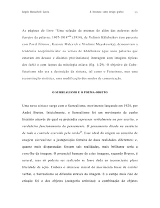 Angelo Mazzuchelli Garcia                       A literatura como design gráfico   39




As páginas do livro “Uma seleção de poemas do além das palavras pelo

ferreiro da palavra: 1907-1914” 44 (1914), de Velimir Khlebnikov (em parceria

com Pavel Filonov, Kazimir Malevich e Vladimir Mayakovsky), demonstram a

tendência neoprimitivista: os versos de Khlebnikov (que usou palavras que

estavam em desuso e dialetos provincianos) interagem com imagens típicas

dos lubki e com ícones da mitologia eslava (fig. 1/29). O objetivo do Cubo-

futurismo não era a destruição da sintaxe, tal como o Futurismo, mas uma

reconstrução sintática, uma modificação dos modos de comunicação.



                            O SURREALISMO E O POEMA-OBJETO




Uma nova sintaxe surge com o Surrealismo, movimento lançando em 1924, por

André Breton. Inicialmente, o Surrealismo foi um movimento de cunho

literário através do qual se pretendia expressar verbalmente ou por escrito, o

verdadeiro funcionamento do pensamento. O pensamento ditado na ausência

de todo o controle exercido pela razão 45. Esse ideal dá origem ao conceito de

imagem surrealista: a justaposição fortuita de duas realidades diferentes; e,

quanto mais disparatadas fossem tais realidades, mais brilhante seria a

centelha da imagem. O potencial humano de criar imagens, segundo Breton, é

natural, mas só poderia ser realizado se fosse dada ao inconsciente plena

liberdade de ação. Embora o interesse inicial do movimento fosse de caráter

verbal, o Surrealismo se difundiu através da imagem. E o campo mais rico de

criação foi o dos objetos (categoria artística): a combinação de objetos
 