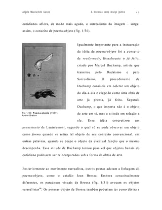Angelo Mazzuchelli Garcia                              A literatura como design gráfico        40



cotidianos aflora, de modo mais agudo, o surrealismo da imagem – surge,

assim, o conceito de poema-objeto (fig. 1/30).



                                           Igualmente importante para a instauração

                                           da idéia de poema-objeto foi a conceito

                                           de ready-made, literalmente o já feito,

                                           criado por Marcel Duchamp, artista que

                                           transitou       pelo       Dadaísmo            e   pelo

                                           Surrealismo.           O      procedimento          de

                                           Duchamp consistia em coletar um objeto

                                           do dia-a-dia e elegê-lo como uma obra de

                                           arte   já     pronta,       já    feita.       Segundo

                                           Duchamp, o que importa não é o objeto
Fig 1/30: Poema-objeto (1937).             de arte em si, mas a atitude em relação a
André Breton

                                           ele.   Essa         idéia        concretizou        um

pensamento de Lautréamont, segundo o qual só se pode observar um objeto

como forma quando se retira tal objeto de seu contexto convencional; em

outras palavras, quando se despe o objeto da eventual função que o mesmo

desempenha. Essa atitude de Duchamp tornou possível que objetos banais do

cotidiano pudessem ser reincorporados sob a forma de obras de arte.



Posteriormente ao movimento surrealista, outros poetas adotam a linhagem do

poema-objeto,         como   o   catalão   Joan   Brossa.       Embora        conceitualmente

diferentes, os paradoxos visuais de Brossa (fig. 1/31) evocam os objetos

surrealistas 46. Os poemas-objeto de Brossa também poderiam ter como divisa a
 