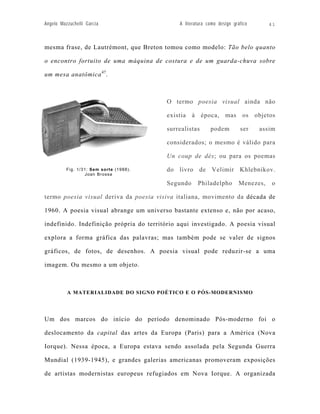 Angelo Mazzuchelli Garcia                     A literatura como design gráfico       41



mesma frase, de Lautrémont, que Breton tomou como modelo: Tão belo quanto

o encontro fortuito de uma máquina de costura e de um guarda-chuva sobre

um mesa anatômica 47.



                                         O termo poesia visual ainda não

                                         existia à época, mas os objetos

                                         surrealistas       podem         ser    assim

                                         considerados; o mesmo é válido para

                                         Un coup de dés; ou para os poemas

          Fig. 1/31: Sem sorte (1988).   do livro de Velimir Khlebnikov.
                  Joan Brossa

                                         Segundo      Philadelpho         Menezes,    o

termo poesia visual deriva da poesia visiva italiana, movimento da década de

1960. A poesia visual abrange um universo bastante extenso e, não por acaso,

indefinido. Indefinição própria do território aqui investigado. A poesia visual

explora a forma gráfica das palavras; mas também pode se valer de signos

gráficos, de fotos, de desenhos. A poesia visual pode reduzir-se a uma

imagem. Ou mesmo a um objeto.



          A MATERIALIDADE DO SIGNO POÉTICO E O PÓS-MODERNISMO




Um dos marcos do início do período denominado Pós-moderno foi o

deslocamento da capital das artes da Europa (Paris) para a América (Nova

Iorque). Nessa época, a Europa estava sendo assolada pela Segunda Guerra

Mundial (1939-1945), e grandes galerias americanas promoveram exposições

de artistas modernistas europeus refugiados em Nova Iorque. A organizada
 