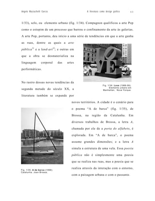 Angelo Mazzuchelli Garcia                           A literatura como design gráfico        43



1/33), selo, ou elemento urbano (fig. 1/34). Compagnon qualificou a arte Pop

como o estopim de um processo que barrou o confinamento da arte às galerias.

A arte Pop, portanto, deu início a uma série de tendências em que a arte ganha

as ruas, dentre as quais a arte

pública 51 e a land-art 52; e outras em

que a obra se desmaterializa na

linguagem         corporal      das   artes

performáticas.



No rastro dessas novas tendências da
                                                                   Fig. 1/34: Love (1966-99).
                                                                         Elemento urbano em
segunda metade do século XX, a                                     Manhattan, Nova Yorque.

literatura também se expande por

                                         novos territórios. A cidade é o cenário para

                                         o poema “A de barca” (fig. 1/35), de

                                         Brossa,   na   região      da     Catalunha.     Em

                                         diversos trabalhos de Brossa, a letra A,

                                         chamada por ele de a porta do alfabeto, é

                                         explorada. Em “A de barca”, o poema

                                         assume grandes dimensões; e a letra A

                                         simula a estrutura de uma vela. Essa poesia

                                         pública não é simplesmente uma poesia

                                         que se realiza nas ruas, mas a poesia que se

                                         realiza através da interação com o entorno,
Fig. 1/35: A de barca (1996).
Catalunha. Joan Brossa.
                                         com a paisagem urbana e com o passante.
 