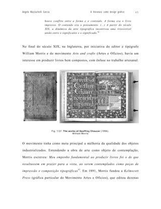 Angelo Mazzuchelli Garcia                                    A literatura como design gráfico   45


                    houve conflito entre a forma e o conteúdo. A forma era o livro
                    impresso. O conteúdo era o pensamento. (...) A partir do século
                    XIX, a dinâmica da arte tipográfica incentivou uma irresistível
                    união entre o significante e o significado. 56




No final do século XIX, na Inglaterra, por iniciativa do editor e tipógrafo

William Morris e do movimento Arts and crafts (Artes e Ofícios), havia um

interesse em produzir livros bem compostos, com ênfase no trabalho artesanal.




                            Fig. 1/37: The w orks of Geoffrey Chaucer (1896).
                                               W i l l i a m M o rri s



O movimento tinha como meta principal a melhoria da qualidade dos objetos

industrializados. Entendendo a obra de arte como objeto de contemplação,

Morris escreveu: Meu empenho fundamental ao produzir livros foi o de que

resultassem em prazer para a vista, ao serem contemplados como peças de

impressão e composição tipográficas 57. Em 1891, Morris fundou a Kelmscott

Press (gráfica particular do Movimento Artes e Ofícios), que editou dezenas
 