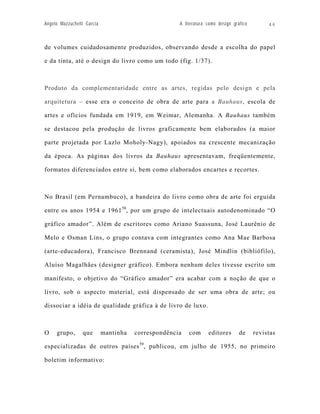 Angelo Mazzuchelli Garcia                            A literatura como design gráfico        46



de volumes cuidadosamente produzidos, observando desde a escolha do papel

e da tinta, até o design do livro como um todo (fig. 1/37).



Produto da complementaridade entre as artes, regidas pelo design e pela

arquitetura – esse era o conceito de obra de arte para a Bauhaus, escola de

artes e ofícios fundada em 1919, em Weimar, Alemanha. A Bauhaus também

se destacou pela produção de livros graficamente bem elaborados (a maior

parte projetada por Lazlo Moholy-Nagy), apoiados na crescente mecanização

da época. As páginas dos livros da Bauhaus apresentavam, freqüentemente,

formatos diferenciados entre si, bem como elaborados encartes e recortes.



No Brasil (em Pernambuco), a bandeira do livro como obra de arte foi erguida

entre os anos 1954 e 1961 58, por um grupo de intelectuais autodenominado “O

gráfico amador”. Além de escritores como Ariano Suassuna, José Laurênio de

Melo e Osman Lins, o grupo contava com integrantes como Ana Mae Barbosa

(arte-educadora), Francisco Brennand (ceramista), José Mindlin (bibliófilo),

Aluíso Magalhães (designer gráfico). Embora nenhum deles tivesse escrito um

manifesto, o objetivo do “Gráfico amador” era acabar com a noção de que o

livro, sob o aspecto material, está dispensado de ser uma obra de arte; ou

dissociar a idéia de qualidade gráfica à de livro de luxo.



O    grupo,      que        mantinha   correspondência   com      editores       de     revistas

especializadas de outros países 59, publicou, em julho de 1955, no primeiro

boletim informativo:
 