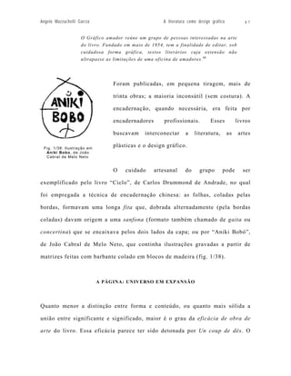 Angelo Mazzuchelli Garcia                              A literatura como design gráfico           47


                    O Gráfico amador reúne um grupo de pessoas interessadas na arte
                    do livro. Fundado em maio de 1954, tem a finalidade de editar, sob
                    cuidadosa forma gráfica, textos literários cuja extensão não
                    ultrapasse as limitações de uma oficina de amadores. 60




                                 Foram publicadas, em pequena tiragem, mais de

                                 trinta obras; a maioria inconsútil (sem costura). A

                                 encadernação, quando necessária, era feita por

                                 encadernadores        profissionais.          Esses           livros

                                 buscavam      interconectar      a    literatura,        as    artes

 Fig. 1/38: Ilustração em
                                 plásticas e o design gráfico.
  Aniki Bobo, de João
  Cabral de Melo Neto


                                 O    cuidado     artesanal       do     grupo       pode         ser

exemplificado pelo livro “Ciclo”, de Carlos Drummond de Andrade, no qual

foi empregada a técnica de encadernação chinesa: as folhas, coladas pelas

bordas, formavam uma longa fita que, dobrada alternadamente (pela bordas

coladas) davam origem a uma sanfona (formato também chamado de gaita ou

concertina) que se encaixava pelos dois lados da capa; ou por “Aniki Bobó”,

de João Cabral de Melo Neto, que continha ilustrações gravadas a partir de

matrizes feitas com barbante colado em blocos de madeira (fig. 1/38).



                            A PÁGINA: UNIVERSO EM EXPANSÃO




Quanto menor a distinção entre forma e conteúdo, ou quanto mais sólida a

união entre significante e significado, maior é o grau da eficácia de obra de

arte do livro. Essa eficácia parece ter sido detonada por Un coup de dés. O
 