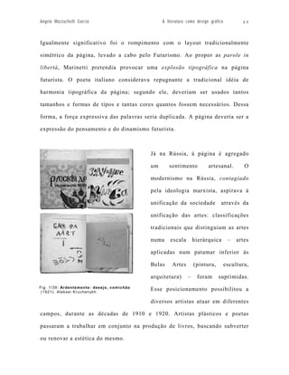Angelo Mazzuchelli Garcia                        A literatura como design gráfico          49



Igualmente significativo foi o rompimento com o layout tradicionalmente

simétrico da página, levado a cabo pelo Futurismo. Ao propor as parole in

libertà, Marinetti pretendia provocar uma explosão tipográfica na página

futurista. O poeta italiano considerava repugnante a tradicional idéia de

harmonia tipográfica da página; segundo ele, deveriam ser usados tantos

tamanhos e formas de tipos e tantas cores quantos fossem necessários. Dessa

forma, a força expressiva das palavras seria duplicada. A página deveria ser a

expressão do pensamento e do dinamismo futurista.



                                            Já na Rússia, à página é agregado

                                            um      sentimento           artesanal.         O

                                            modernismo na Rússia, contagiado

                                            pela ideologia marxista, aspirava à

                                            unificação da sociedade             através da

                                            unificação das artes: classificações

                                            tradicionais que distinguiam as artes

                                            numa     escala       hierárquica        –   artes

                                            aplicadas num patamar inferior às

                                            Belas     Artes       (pintura,         escultura,

                                            arquitetura)      –    foram      suprimidas.
Fig. 1/39: Ardentemente: desejo, comichão
 (1921). Aleksei Kruchenykh
                                            Esse posicionamento possibilitou a

                                            diversos artistas atuar em diferentes

campos, durante as décadas de 1910 e 1920. Artistas plásticos e poetas

passaram a trabalhar em conjunto na produção de livros, buscando subverter

ou renovar a estética do mesmo.
 