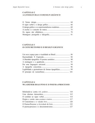 Angelo Mazzuchelli Garcia                                               A literatura como design gráfico        5


              Í T U L O 2
              CAPÍTULO                                       2
              A LITERATURA E O DESIGND E S I G N G R Á F I C O
                 L I T E R A T U R A E O GRÁFICO


              O Termo design.............................................................................. 64
              O signo verbal e o design gráfico..................................................... 66
              O design gráfico e os experimentalismos modernos........................... 68
              A escrita e o conceito de marca........................................................ 75
              Os signos não alfabéticos................................................................ 78
              Montagem: pictografia e ideografia.................................................. 81




              C A P Í T U3 L O
              CAPÍTULO                                      3
              O CONCRETISMO EO DESIGN E S I G N G R Á F I C O
                 C O N C R E T I S M O E O D GRÁFICO



              Um novo espaço para a visualidade no Brasil.................................... 86
              Racionalidade X Expressão.............................................................. 88
              A liberdade tipográfica. O poema semiótico...................................... 90
              A montagem e a quadrícula.............................................................. 91
              Por uma linguagem universal........................................................... 94
              A tipografia concretista................................................................... 96
              Legibilidade e geometrismo de formas tipográficas......................... 99
              O princípio do isomorfismo........................................................... 101




              C A P Í T U4 L O
              CAPÍTULO                                     4
              O POEMA-PROCESSO: A OBRA DE WLADEMIR DIAS PINO
              WLADEMIR DIAS PINO E O POEMA-PROCESSO


              Rebelando-se contra três poderes...................................................      110
              Uma abertura democrática..............................................................   112
              O combate ao signo verbal.............................................................   114
              Projeto e versão: uma aventura criativa..........................................        117
              O Concretismo e o veículo livro.....................................................     120
              O Poema-Processo: a livricidade do livro........................................         122
              O poema-processo e o desconstrutivismo........................................           127
 