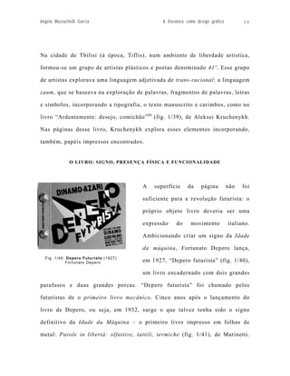 Angelo Mazzuchelli Garcia                      A literatura como design gráfico         50




Na cidade de Tbilisi (à época, Tiflis), num ambiente de liberdade artística,

formou-se um grupo de artistas plásticos e poetas denominado 41º. Esse grupo

de artistas explorava uma linguagem adjetivada de trans-racional: a linguagem

zaum, que se baseava na exploração de palavras, fragmentos de palavras, letras

e símbolos, incorporando a tipografia, o texto manuscrito e carimbos, como no

livro “Ardentemente: desejo, comichão” 64 (fig. 1/39), de Aleksei Kruchenykh.

Nas páginas desse livro, Kruchenykh explora esses elementos incorporando,

também, papéis impressos encontrados.


              O LIVRO: SIGNO, PRESENÇA FÍSICA E FUNCIONALIDADE




                                       A    superfície      da     página         não   foi

                                       suficiente para a revolução futurista: o

                                       próprio objeto livro deveria ser uma

                                       expressão      do     movimento            italiano.

                                       Ambicionando criar um signo da Idade

                                       da máquina, Fortunato Depero lança,
  Fig. 1/40: Depero Futurista (1927)
            Fortunato Depero           em 1927, “Depero futurista” (fig. 1/40),

                                       um livro encadernado com dois grandes

parafusos e duas grandes porcas. “Depero futurista” foi chamado pelos

futuristas de o primeiro livro mecânico. Cinco anos após o lançamento do

livro de Depero, ou seja, em 1932, surge o que talvez tenha sido o signo

definitivo da Idade da Máquina – o primeiro livro impresso em folhas de

metal: Parole in libertà: olfattive, tattili, termiche (fig. 1/41), de Marinetti.
 