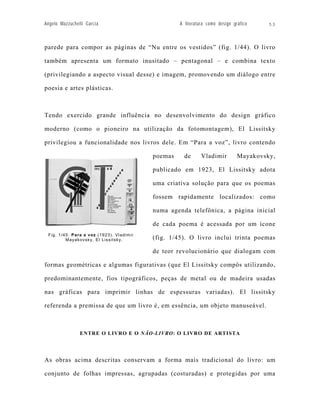 Angelo Mazzuchelli Garcia                          A literatura como design gráfico    53



parede para compor as páginas de “Nu entre os vestidos” (fig. 1/44). O livro

também apresenta um formato inusitado – pentagonal – e combina texto

(privilegiando a aspecto visual desse) e imagem, promovendo um diálogo entre

poesia e artes plásticas.



Tendo exercido grande influência no desenvolvimento do design gráfico

moderno (como o pioneiro na utilização da fotomontagem), El Lissitsky

privilegiou a funcionalidade nos livros dele. Em “Para a voz”, livro contendo

                                          poemas     de      Vladimir         Mayakovsky,

                                          publicado em 1923, El Lissitsky adota

                                          uma criativa solução para que os poemas

                                          fossem rapidamente localizados: como

                                          numa agenda telefônica, a página inicial

                                          de cada poema é acessada por um ícone
 Fig. 1/45: Para a voz (1923). Vladimir
         Mayakovsky, El Lissitsky.        (fig. 1/45). O livro inclui trinta poemas

                                          de teor revolucionário que dialogam com

formas geométricas e algumas figurativas (que El Lissitsky compôs utilizando,

predominantemente, fios tipográficos, peças de metal ou de madeira usadas

nas gráficas para imprimir linhas de espessuras variadas). El lissitsky

referenda a premissa de que um livro é, em essência, um objeto manuseável.



                ENTRE O LIVRO E O NÃO-LIVRO: O LIVRO DE ARTISTA




As obras acima descritas conservam a forma mais tradicional do livro: um

conjunto de folhas impressas, agrupadas (costuradas) e protegidas por uma
 