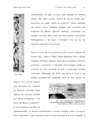 Angelo Mazzuchelli Garcia                               A literatura como design gráfico      54



                            encadernação ou capa; ou seja, uma variação do formato

                            códice. Do latim caudex, tronco de árvore (usado para

                            escrever), ou ainda, tábula de madeira 65, placa contendo

                            um texto, códice também designa, por extensão, um

                            conjunto de tábulas (placas) reunidas, costuradas por

                            cordões ou anéis. Mas a arte por vezes quebra convenções

                            bibliográficas e dá lugar a formatos e/ou ao uso de

                            materiais alternativos em livros.



                            Com La Prose du Transsibérien et de la petite Jehanne de

                            France (fig. 1/46a e 1/46b), Sonia Delaunay-Terk e Blaise

                            Cendrars (Frédéric Sauser), muito provavelmente, foram os

                            primeiros a promover a interação texto/imagem aliada ao

                            conceito de livro, deixando de lado o tradicional formato

 Fig. 1/46a
                            costurado. Publicado em 1913, em Paris, o livro é um

                            folheto desdobrável 66 (medindo cerca de dois metros de

altura e 35,7 cm de largura)

que apresenta um conjunto

de manchas coloridas (uma

espécie de cascata, pintada

por Sonia) justapostas a um
                                                         Fig. 1/46a: La Prose du Transsibérien et
                                   67            de la petite Jehanne de France – detalhe (1913).
texto (de Blaise Cendrars) .                                Sonia Delaunay-Terk e Blaise Cendrars

O livro baseia-se na idéia de

simultaneidade: os autores qualificaram a criação conjunta como o primeiro

livro simultâneo – uma sincronia entre as artes da palavra e as da imagem. O
 