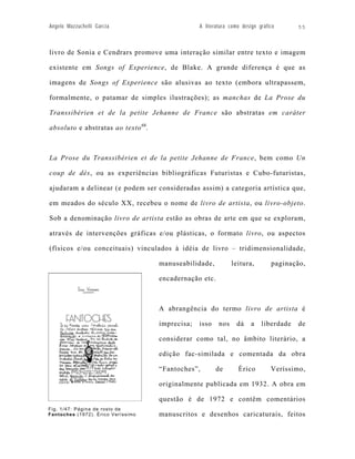 Angelo Mazzuchelli Garcia                        A literatura como design gráfico      55



livro de Sonia e Cendrars promove uma interação similar entre texto e imagem

existente em Songs of Experience, de Blake. A grande diferença é que as

imagens de Songs of Experience são alusivas ao texto (embora ultrapassem,

formalmente, o patamar de simples ilustrações); as manchas de La Prose du

Transsibérien et de la petite Jehanne de France são abstratas em caráter

absoluto e abstratas ao texto 68.



La Prose du Transsibérien et de la petite Jehanne de France, bem como Un

coup de dés, ou as experiências bibliográficas Futuristas e Cubo-futuristas,

ajudaram a delinear (e podem ser consideradas assim) a categoria artística que,

em meados do século XX, recebeu o nome de livro de artista, ou livro-objeto.

Sob a denominação livro de artista estão as obras de arte em que se exploram,

através de intervenções gráficas e/ou plásticas, o formato livro, ou aspectos

(físicos e/ou conceituais) vinculados à idéia de livro – tridimensionalidade,

                                    manuseabilidade,           leitura,        paginação,

                                    encadernação etc.



                                    A abrangência do termo livro de artista é

                                    imprecisa;   isso    nos     dá    a   liberdade   de

                                    considerar como tal, no âmbito literário, a

                                    edição fac-similada e comentada da obra

                                    “Fantoches”,        de       Érico         Veríssimo,

                                    originalmente publicada em 1932. A obra em

                                    questão é de 1972 e contêm comentários
Fig. 1/47: Página de rosto de
Fantoches (1972). Érico Veríssimo   manuscritos e desenhos caricaturais, feitos
 