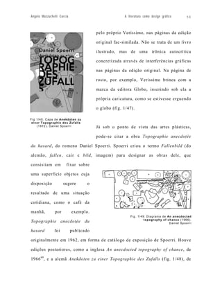 Angelo Mazzuchelli Garcia                             A literatura como design gráfico     56



                                        pelo próprio Veríssimo, nas páginas da edição

                                        original fac-similada. Não se trata de um livro

                                        ilustrado, mas de uma irônica autocrítica

                                        concretizada através de interferências gráficas

                                        nas páginas da edição original. Na página de

                                        rosto, por exemplo, Veríssimo brinca com a

                                        marca da editora Globo, inserindo sob ela a

                                        própria caricatura, como se estivesse erguendo

                                        o globo (fig. 1/47).

Fig 1/48: Capa de Anekdoten zu
 einer Topographie des Zufalls
    (1972). Daniel Spoerri              Já sob o ponto de vista das artes plásticas,

                                        pode-se citar a obra Topographie anecdotée

du hasard, do romeno Daniel Spoerri. Spoerri criou o termo Fallenbild (do

alemão, fallen, cair e bild, imagem) para designar as obras dele, que

consistiam em          fixar sobre

uma superfície objetos cuja

disposição            sugere       o

resultado de uma situação

cotidiana, como o café da

manhã,          por         exemplo.
                                                         Fig. 1/49: Diagrama de An anecdocted
                                                                  topography of chance (1966).
Topographie anecdotée du                                                         Daniel Spoerri

hasard         foi          publicado

originalmente em 1962, em forma de catálogo de exposição de Spoerri. Houve

edições posteriores, como a inglesa An anecdocted topography of chance, de

1966 69, e a alemã Anekdoten zu einer Topographie des Zufalls (fig. 1/48), de
 