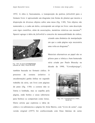 Angelo Mazzuchelli Garcia                              A literatura como design gráfico         57



1972. A obra é, basicamente, a transposição da poética fallenbild para o

formato livro: é apresentado um diagrama (em forma de planta) que mostra a

disposição de diversos objetos sobre uma mesa (fig. 1/49). Tais objetos são

numerados e, a cada um deles, corresponde um artigo no livro: uma descrição

com rigor científico, além de associações, memórias relativas aos mesmos 70.

Spoerri agrega à idéia de fallenbild o conceito de manuseabilidade do códice,

                                                 criando uma dinâmica de manipulação

                                                 em que a cada página seja necessária

                                                 uma volta ao diagrama 71.



                                                 Materiais alternativos ao papel são os

                                                 pilares para a irônica e bem humorada

                                                 série criada por Paulo Bruscky na
Fig. 1/50: da série Livrobjetojogo
(década de 1990). Paulo Bruscky
                                                 década    de    1990,     “Livrobjetojogo”,

também baseada no formato códice. O

processo        de      costura      (relativo   à

encadernação) ganha ênfase no segundo

trabalho da série, um livro com páginas

de pano (fig. 1/50): a costura não se

limita à lombada, mas se espalha pela

página, onde botões e casas (aberturas

para botões) se comportam como letras.                       Fig. 1/51: Transparência (1969).
                                                                         Neide Sá

Outro artista que explorou a idéia de

códice e re-substanciou a página foi Artur Barrio, com “Livro de carne”, cuja

versão original (1977) foi confeccionada com finas lâminas de carne
 