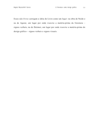 Angelo Mazzuchelli Garcia                      A literatura como design gráfico   59




Esses não-livros carregam a idéia do Livro como um lugar: na obra de Neide e

na de Aguiar, um lugar por onde transita a matéria-prima da literatura –

signos verbais; na de Dettmer, um lugar por onde transita a matéria-prima do

design gráfico – signos verbais e signos visuais.
 