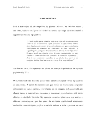 Angelo Mazzuchelli Garcia                               A literatura como design gráfico    61




                                      O TERMO DESIGN




Para a publicação de um fragmento do poema “Blanco”, na “Mundo Nuevo”,

em 1967, Octávio Paz pede ao editor da revista que siga cuidadosamente a

seguinte disposição tipográfica:


                    (...) solicito-lhe que a primeira parte seja colocada precisamente no
                    centro e que os caracteres sejam grandes e o espaço entre linha e
                    linha ligeiramente maior, proporcionalmente, ao que normalmente
                    corresponde ao tamanho dos caracteres. O tipo: versalete. A
                    segunda parte, composta de duas colunas, deverá ir num tipo menor
                    do que o usado na primeira parte, devendo a composição ser mais
                    cerrada – como um bloco de escritura. A coluna da esquerda (...)
                    deve ir em caracteres redondos; a da direita (...) deve ir em
                    negritos. A linha final, de novo no centro, deve ir em itálicos. 72




Ao final da carta, Paz apresenta ao editor um esboço da primeira e da segunda

páginas (fig. 2/1).



O experimentalismo moderno já não mais admitia qualquer versão tipográfica

de um poema. A partir do momento em que poetas se propuseram a explorar

diretamente os signos verbais, convertendo-os em imagem, e chegando até, em

alguns casos, a suprimi-los, passaram a incorporar procedimentos até então

alheios à atividade literária. No exemplo anterior, observa-se um antigo e

clássico procedimento que faz parte da atividade profissional atualmente

conhecida como designer gráfico: o criador esboça a idéia e passa-a ao arte-
 