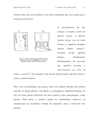 Angelo Mazzuchelli Garcia                              A literatura como design gráfico           62



finalista para que esse produza a arte-final, montagem que será usada para a

confecção do fotolito.



                                                            O     procedimento            de     Paz

                                                            carrega a acepção correta da

                                                            palavra     design.     A       palavra

                                                            inglesa design vem do latim

                                                            designo, e significa designar,

                                                            indicar,     dispor,          ordenar 73.

                                                            Portanto,      design          significa

                                                            projeto,              configuração;
        Fig 2/1: Esboço para a publicação de um
        Fragmento do poema Blanco, na revista
           Mundo Nuevo (1967). Octávio Paz                  diferentemente        de      drawing,

                                                            que     significa      desenho,        a

                                                            representação       por       meio    de

linhas e sombras 74. Em espanhol, essa mesma diferenciação vale para diseño e

dibujo, respectivamente.



Não é por eventualidade que poetas como Paz tenham adotado uma prática

inerente ao design gráfico. Tal adoção é conseqüência, fundamentalmente, do

fato de esses poetas definirem um fazer poético como planejamento, como

design.     Além      disso,   o   próprio    desejo   de       modernidade      implicava        na

incorporação da tecnologia oriunda da tipografia para a efetivação dos

poemas.
 