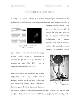 Angelo Mazzuchelli Garcia                                      A literatura como design gráfico        63




                            O SIGNO VERBAL E O DESIGN GRÁFICO




A função do design gráfico é a efetiva comunicação fundamentada na

utilização, na maioria dos casos conjuntamente, de texto (signos verbais) e

                                                                 imagem (signos visuais). Esse

                                                                 processo de comunicação é

                                                                 visual, ou seja, para efetivá-

                                                                 lo,    os    signos      verbais     são

                                                                 trabalhados            no        mesmo

                                                                 patamar dos signos visuais:

              Fig. 2/2: Em The end of print.                     ambos são encarados como
                 design de David Carson

                                                                 imagens. A dimensão visual

que o texto adquire no universo do design

gráfico     envolve         desde     o    comportamento

coletivo das palavras – o que determina a

mancha       de    texto      (fig.       2/2)   –   até   a

singularidade das letras (fig 2/3).



Equivaleria dizer, se pensarmos em termos

lingüísticos, que o signo verbal para o

designer gráfico não é um mero registro de
                                                                                  Fig. 2/3: Capa da revista
sons articulados, como o é para a lingüística.                                               Vogue. (1941)

Sob esse ponto de vista, é possível destacar

um aspecto irônico da imagem criada pelo designer gráfico Peter Saville para

a capa do disco Unknown pleasures (1980), do grupo Joy Division (fig. 2/4).
 