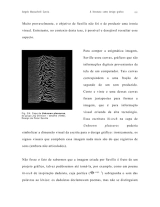 Angelo Mazzuchelli Garcia                        A literatura como design gráfico        64



Muito provavelmente, o objetivo de Saville não foi o de produzir uma ironia

visual. Entretanto, no contexto desta tese, é possível e desejável ressaltar esse

aspecto.



                                          Para compor a enigmática imagem,

                                          Saville usou curvas, gráficos que são

                                          informações digitais provenientes da

                                          tela de um computador. Tais curvas

                                          correspondem            a   uma      fração    de

                                          segundo        de      um    som     produzido.

                                          Cento e vinte e uma dessas curvas

                                          foram      justapostas        para    formar    a

                                          imagem,        que      é   pura     informação

Fig. 2/4: Capa de Unknow n pleasures ,
                                          visual oriunda da alta tecnologia.
do grupo Joy Division – detalhe (1980).
Design de Peter Saville                   Essa escritura hi-tech na capa de

                                          Unknown               pleasures           poderia

simbolizar a dimensão visual da escrita para o design gráfico: ironicamente, os

signos visuais que compõem essa imagem nada mais são do que registros de

sons (embora não articulados).



Não fosse o fato de sabermos que a imagem criada por Saville é fruto de um

projeto gráfico, talvez pudéssemos até tomá-la, por exemplo, como um poema
                                                      cap. 1
hi-tech de inspiração dadaísta, cuja poética (                 ) sobrepunha o som das

palavras ao léxico: os dadaístas declamavam poemas, mas não se distinguiam
 