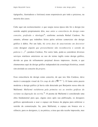 Angelo Mazzuchelli Garcia                     A literatura como design gráfico   66



tipógrafos, ilustradores e letristas) eram responsáveis por todo o processo, na

maioria dos casos.



Cabe aqui um esclarecimento: o que surgiu nessa época não foi o design (no

sentido amplo) propriamente dito, mas antes a consciência do design como

conceito, profissão e ideologia 76, conforme assinala Rafael Cardoso. No

entanto, afirmar que trabalhos feitos pelos artistas comerciais são design

gráfico é dúbio. Por um lado, há certa dose de anacronismo em descrever

como designer alguém que provavelmente não reconheceria o sentido da

palavra (...) 77, pondera Cardoso. Por outro lado, pode-se considerar diversos

serviços similares anteriores ao uso do termo inglês como design gráfico,

devido ao grau de refinamento projetual desses impressos. Assim, o que

chamaremos aqui de design gráfico independerá da cronologia histórica, estará

sim atrelado ao conceito de projeto.



Essa consciência do design como conceito, de que nos fala Cardoso, deve
                                                    cap. 1
muito à concepção visual de Un coup de dés (                 ). O liame entre poesia

moderna e design gráfico já havia sido detectado por Benjamin nessa obra de

Mallarmé: Mallarmé reelaborou pela primeira vez as tensões gráficas do

reclame na figuração da escrita. 78. O poema de Mallarmé é considerado uma

obra fundamental para que, alguns anos após sua publicação, os designers

gráficos aprendessem a usar o espaço em branco da página para enfatizar o

sentido da comunicação. Se, para Mallarmé, o espaço em branco era o

silêncio, para os designers, é, na prática, a área que não recebe impressão, mas
 