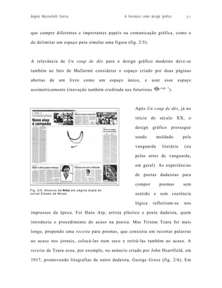 Angelo Mazzuchelli Garcia                                A literatura como design gráfico          67



que cumpre diferentes e importantes papéis na comunicação gráfica, como o

de delimitar um espaço para simular uma figura (fig. 2/5).



A relevância de Un coup de dés para o design gráfico moderno deve-se

também ao fato de Mallarmé considerar o espaço criado por duas páginas

abertas     de    um        livro   como   um   espaço     único,     e    usar     esse        espaço
                                                                                  cap. 1
assimetricamente (inovação também creditada aos futuristas                                 ).



                                                                Após Un coup de dés, já no

                                                                início do século XX, o

                                                                design      gráfico         prossegue

                                                                sendo         moldado             pela

                                                                vanguarda          literária       (ou

                                                                pelas artes de vanguarda,

                                                                em geral). As experiências

                                                                de poetas dadaístas para

                                                                compor          poemas            sem
Fig. 2/5: Anúncio da Nike em página dupla do
Jornal Estado de Minas.                                         sentido e sem coerência

                                                                lógica      refletiram-se         nos

impressos da época. Foi Hans Arp, artista plástico e poeta dadaísta, quem

introduziu o procedimento do acaso na poesia. Mas Tristan Tzara foi mais

longe, propondo uma receita para poemas, que consistia em recortar palavras

ao acaso nos jornais, colocá-las num saco e retirá-las também ao acaso. A

receita de Tzara ecoa, por exemplo, no anúncio criado por John Heartfield, em

1917, promovendo litografias de outro dadaísta, George Grosz (fig. 2/6). Em
 