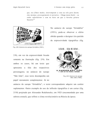 Angelo Mazzuchelli Garcia                                A literatura como design gráfico        69


                    que, nos filmes mudos, interrompiam a cena na tela para darem,
                    elas mesmas, prosseguimento à narrativa – Chega nosso herói – ou
                    então substituírem o som na hora em que a heroína gritava
                    Socorro! 79




                                                     No anúncio do xarope “Grindélia”

                                                     (1931), pode-se observar o efeito

                                                     obtido quando o designer tira partido

                                                     da expressividade tipográfica (fig.


Fig. 2/8: Anúncio do xarope Grindélia (1931).




2/8), em vez da expressividade focada

somente na ilustração (fig. 2/9). Em

ambos os casos, há um texto que

apresenta       a     fala     dos    respectivos

personagens;        no      anúncio   do    xarope

“São João”, esse texto desempenha um                                   Fig. 2/9: Anúncio do xarope
                                                                                  São João (1900).

papel meramente complementar. Já no

anúncio do xarope “Grindélia”, o texto correspondente adquire um caráter

suplementar. Outro exemplo do uso da inflexão tipográfica é um cartaz (fig.

2/10) projetado por Alexander Rodchencko, em 1925 (encomendado por uma

editora estatal), que reflete o clima revolucionário na Rússia da época.
 