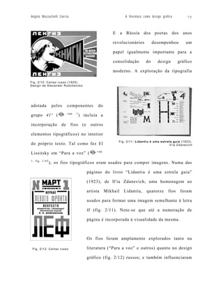 Angelo Mazzuchelli Garcia                                           A literatura como design gráfico        70



                                                          E     a    Rússia     dos     poetas     dos    anos

                                                          revolucionários              desempenhou          um

                                                          papel igualmente importante para a

                                                          consolidação            do      design        gráfico

                                                          moderno. A exploração da tipografia

Fig. 2/10: Cartaz russo (1925).
Design de Alexander Rodchencko




adotada         pelos    componentes            do
                         cap.   1
grupo 41º (                         ) incluía a

incorporação        de      fios     (e     outros

elementos tipográficos) no interior
                                                              Fig. 2/11: Lidantiu é uma estrela guia (1923).
do próprio texto. Tal como fez El                                                             Il'ia Zdanevich

                                               cap.
Lissitsky em “Para a voz” (
1, fig. 1/45
               ), os fios tipográficos eram usados para compor imagens. Numa das

                                          páginas do livro “Lidantiu é uma estrela guia”

                                          (1923), de Il'ia Zdanevich, uma homenagem ao

                                          artista     Mikhail       Lidantiu,     quatorze       fios    foram

                                          usados para formar uma imagem semelhante à letra

                                          H (fig. 2/11). Note-se que até a numeração de

                                          página é incorporada à visualidade da mesma.



                                          Os fios foram amplamente explorados tanto na

 Fig. 2/12: Cartaz russo                  literatura (“Para a voz” e outros) quanto no design

                                          gráfico (fig. 2/12) russos; e também influenciaram
 