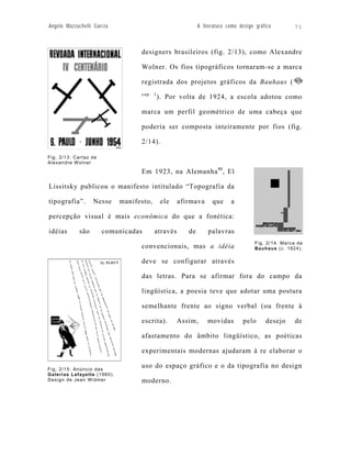 Angelo Mazzuchelli Garcia                                   A literatura como design gráfico        71



                                   designers brasileiros (fig. 2/13), como Alexandre

                                   Wolner. Os fios tipográficos tornaram-se a marca

                                   registrada dos projetos gráficos da Bauhaus (
                                   cap. 1
                                            ). Por volta de 1924, a escola adotou como

                                   marca um perfil geométrico de uma cabeça que

                                   poderia ser composta inteiramente por fios (fig.

                                   2/14).

Fig. 2/13: Cartaz de
Alexandre Wolner

                                   Em 1923, na Alemanha 80, El

Lissitsky publicou o manifesto intitulado “Topografia da

tipografia”.      Nesse      manifesto,      ele    afirmava      que     a

percepção visual é mais econômica do que a fonética:

idéias      são        comunicadas        através      de       palavras
                                                                                     Fig. 2/14: Marca da
                                   convencionais, mas a idéia                        Bauhaus (c. 1924).

                                   deve se configurar através

                                   das letras. Para se afirmar fora do campo da

                                   lingüística, a poesia teve que adotar uma postura

                                   semelhante frente ao signo verbal (ou frente à

                                   escrita).        Assim,      movidas        pelo      desejo      de

                                   afastamento do âmbito lingüístico, as poéticas

                                   experimentais modernas ajudaram à re elaborar o

Fig. 2/15: Anúncio das
                                   uso do espaço gráfico e o da tipografia no design
Galerias Lafayette (1960).
Design de Jean Widmer              moderno.
 