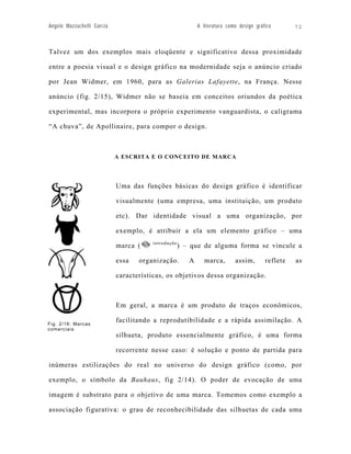 Angelo Mazzuchelli Garcia                                  A literatura como design gráfico       72



Talvez um dos exemplos mais eloqüente e significativo dessa proximidade

entre a poesia visual e o design gráfico na modernidade seja o anúncio criado

por Jean Widmer, em 1960, para as Galerias Lafayette, na França. Nesse

anúncio (fig. 2/15), Widmer não se baseia em conceitos oriundos da poética

experimental, mas incorpora o próprio experimento vanguardista, o caligrama

“A chuva”, de Apollinaire, para compor o design.



                            A ESCRITA E O CONCEITO DE MARCA




                            Uma das funções básicas do design gráfico é identificar

                            visualmente (uma empresa, uma instituição, um produto

                            etc). Dar identidade visual a uma organização, por

                            exemplo, é atribuir a ela um elemento gráfico – uma
                                       introdução
                            marca (                 ) – que de alguma forma se vincule a

                            essa   organização.        A      marca,       assim,       reflete   as

                            características, os objetivos dessa organização.



                            Em geral, a marca é um produto de traços econômicos,

Fig. 2/16: Marcas
                            facilitando a reprodutibilidade e a rápida assimilação. A
comerc iais
                            silhueta, produto essencialmente gráfico, é uma forma

                            recorrente nesse caso: é solução e ponto de partida para

inúmeras estilizações do real no universo do design gráfico (como, por

exemplo, o símbolo da Bauhaus, fig 2/14). O poder de evocação de uma

imagem é substrato para o objetivo de uma marca. Tomemos como exemplo a

associação figurativa: o grau de reconhecibilidade das silhuetas de cada uma
 