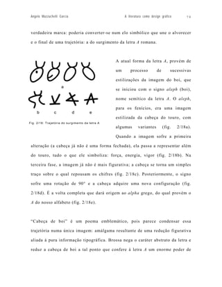 Angelo Mazzuchelli Garcia                            A literatura como design gráfico       74



 verdadeira marca: poderia converter-se num elo simbólico que une o alvorecer

 e o final de uma trajetória: a do surgimento da letra A romana.



                                                 A atual forma da letra A, provém de

                                                 um      processo           de       sucessivas

                                                 estilizações da imagem do boi, que

                                                 se iniciou com o signo aleph (boi),

                                                 nome semítico da letra A. O aleph,

                                                 para os fenícios, era uma imagem

                                                 estilizada da cabeça do touro, com
Fig. 2/18: Trajetória do surgimento da letra A
                                                 algumas       variantes         (fig.   2/18a).

                                                 Quando a imagem sofre a primeira

 alteração (a cabeça já não é uma forma fechada), ela passa a representar além

 do touro, tudo o que ele simboliza: força, energia, vigor (fig. 2/18b). Na

 terceira fase, a imagem já não é mais figurativa; a cabeça se torna um simples

 traço sobre o qual repousam os chifres (fig. 2/18c). Posteriormente, o signo

 sofre uma rotação de 90° e a cabeça adquire uma nova configuração (fig.

 2/18d). É a volta completa que dará origem ao alpha grego, do qual provém o

 A do nosso alfabeto (fig. 2/18e).



 “Cabeça de boi” é um poema emblemático, pois parece condensar essa

 trajetória numa única imagem: amálgama resultante de uma redução figurativa

 aliada à pura informação tipográfica. Brossa nega o caráter abstrato da letra e

 reduz a cabeça de boi a tal ponto que confere à letra A um enorme poder de
 