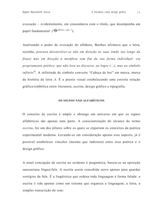 Angelo Mazzuchelli Garcia                        A literatura como design gráfico   75



evocação – evidentemente, em consonância com o título, que desempenha um
                            Butor, cap. 1
papel fundamental (                         ).



Analisando o poder de evocação do alfabeto, Barthes afirmava que a letra,

sozinha, procura desenvolver-se não em direção às suas irmãs (ao longo da

frase) mas em direção à metáfora sem fim da sua forma individual: via

propriamente poética, que não leva ao discurso, ao logos (...), mas ao símbolo

infinito 81. A infinitude de símbolo converte “Cabeça de boi” em marca, marca

da história da letra A. É a poesia visual estabelecendo uma estreita relação

gráfica/simbólica entre literatura, escrita, design gráfico e tipografia.



                            OS SIGNOS NÃO ALFABÉTICOS




O conceito de escrita é amplo e abrange um universo em que os signos

alfabéticos são apenas uma parte. A conscientização do alcance do termo

escrita, foi um dos pilares sobre os quais se ergueram os conceitos da poética

experimental moderna. Levando-se em consideração apenas esse aspecto, já é

possível estabelecer vínculos (mesmo que indiretos) entre essa poética e o

design gráfico.



A atual concepção de escrita no ocidente é pragmática, baseia-se na oposição

saussuriana língua/fala. A escrita assim concebida serve apenas para guardar

vestígios da fala. É a lingüística que ordena toda linguagem à forma falada: a

escrita é tida apenas como um sistema que organiza a linguagem; a letra, a

simples transcrição do som:
 