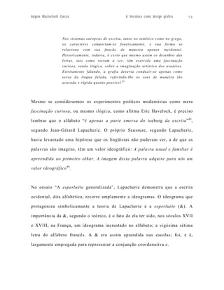 Angelo Mazzuchelli Garcia                              A literatura como design gráfico   76




                    Nos sistemas europeus de escrita, tanto no semítico como no grego,
                    os caracteres comportam-se foneticamente, e sua forma se
                    relaciona com sua função de maneira apenas incidental.
                    Historicamente, todavia, é certo que mesmo assim os desenhos das
                    letras, tais como vieram a ser, têm exercido uma fascinação
                    curiosa, senão ilógica, sobre a imaginação artística dos usuários.
                    Estritamente falando, a grafia deveria conduzir-se apenas como
                    serva da língua falada, referindo-lhe os sons de maneira tão
                    acurada e rápida quanto possível. 82




Mesmo se considerarmos os experimentos poéticos modernistas como mera

fascinação curiosa, ou mesmo ilógica, como afirma Eric Havelock, é preciso

lembrar que o alfabeto “é apenas a parte emersa do iceberg da escrita” 83,

segundo Jean-Gérard Lapacherie. O próprio Saussure, segundo Lapacherie,

havia levantado uma hipótese que os lingüistas não puderam ver, a de que as

palavras são imagens, têm um valor ideográfico: A palavra usual e familiar é

apreendida ao primeiro olhar. A imagem desta palavra adquire para nós um

valor ideográfico 84.



No ensaio “A esperluète generalizada”, Lapacherie demonstra que a escrita

ocidental, dita alfabética, recorre amplamente a ideogramas. O ideograma que

protagoniza simbolicamente a teoria de Lapacherie é a esperluète (&). A

importância da &, segundo o teórico, é o fato de ela ter sido, nos séculos XVII

e XVIII, na França, um ideograma incrustado no alfabeto; a vigésima sétima

letra do alfabeto francês. A & era assim aprendida nas escolas; foi, e é,

largamente empregada para representar a conjunção coordenativa e.
 