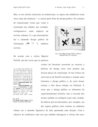 Angelo Mazzuchelli Garcia                                  A literatura como design gráfico                   77



Mas, se nos séculos anteriores ao modernismo, os signos não alfabéticos eram

raros, hoje são inúmeros – e a maior parte fruto do design gráfico. Os sistemas

de comunicação visual que visam à

orientação nas cidades, por exemplo,

configuram-se          como        espécies      de

escritas urbanas. É o que basicamente

faz o chamado design gráfico de
                            cap.   3
informação        (                    ):   elaborar

escritas.

                                                           Fig. 2/19: Para a voz (1923). Vladimir
                                                                  M a yak o v s k y, E l L i s s i t s k y.
De acordo com a crítica Majorie

Perloff, um dos riscos que as poéticas

                                            visuais da literatura correriam ao recorrer a

                                            práticas do design seria criar poemas que

                                            fossem placas de sinalização. O tom irônico da

                                            advertência de Perloff corrobora a relação entre

                                            literatura e design gráfico e, de certa forma,

                                            reforça o fato dessa relação ser bilateral. É

                                            certo que o design gráfico se alimentou do

                                            experimentalismo literário; mas a inversão dos

Fig. 2/20:
                                            termos também se configura como uma verdade.
Em Zang Tumb Tumb (1914).
Filippo Tommaso Marinetti                   Na Rússia pré-revolucionária, por exemplo, um

                                            dos signos gráficos mais comuns no ambiente

urbano era o desenho figurativo da mão apontando uma direção. Com o

objetivo de estabelecer uma arte que também abrangesse o idioma das ruas,
 
