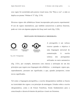 Angelo Mazzuchelli Garcia                     A literatura como design gráfico       78



 esse signo foi assimilado pela poesia visual russa. Em “Para a voz”, a mão se

 duplica no poema “Ordem nº 2” (fig. 2/19).



 Diversos signos não alfabéticos foram incorporados pela poesia experimental.

 O uso de signos matemáticos, que também caracterizou a poética futurista,

 pode ser visto em algumas páginas de Zang tumb tumb (fig. 2/20).



                         MONTAGEM: PICTOGRAFIA E IDEOGRAFIA




                                                 A pictografia é um valioso

                                                 recurso quando o objetivo é

                                                 uma linguagem universal de

                                                 comunicação.             A       escrita
Fig. 2/21: Pictogramas
                                                 icônica         dos       pictogramas

                                                 utilizados no meio automotivo

 (fig. 2/21), por exemplo, demonstra com clareza a utilização de um dos

 princípios que regem essa linguagem não alfabética – a montagem: signos que,

 separadamente, possuem um significado; e que, quando justapostos, criam

 novos significados.



 Tal como a linguagem pictográfica, a escrita ideogramática também se baseia

 na iconicidade dos signos e no princípio da montagem. Estudos sobre a escrita

 ideogramática, como o de Ernest Fenollosa, foram fundamentais para a

 conceituação e desenvolvimento de poéticas visuais na literatura.
 