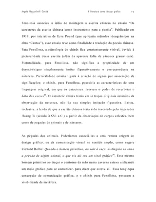 Angelo Mazzuchelli Garcia                           A literatura como design gráfico        79



Fenollosa associou a idéia de montagem à escrita chinesa no ensaio “Os

caracteres da escrita chinesa como instrumento para a poesia”. Publicado em

1919, por iniciativa de Ezra Pound (que aplicaria métodos ideogrâmicos na

obra “Cantos”), esse ensaio teve como finalidade a tradução da poesia chinesa.

Para Fenollosa, a etimologia do chinês fica constantemente visível, devido à

picturalidade dessa escrita (além da aparente falta de cânones gramaticais).

Picturalidade,        para   Fenollosa,   não   significa    a    propriedade          de   um

desenho/signo simplesmente imitar figurativamente o correspondente na

natureza. Picturalidade estaria ligada à criação de signos por associação de

significações: o chinês, para Fenollosa, possuiria as características de uma

linguagem original, em que os caracteres tivessem o poder de reverberar o

halo das coisas 85. O caractere chinês traria em si traços originais oriundos da

observação da natureza, não da sua simples imitação figurativa. Existe,

inclusive, a lenda de que a escrita chinesa teria sido inventada pelo imperador

Huang Ti (século XXVI a.C.) a partir da observação de corpos celestes, bem

como de pegadas de animais e de pássaros.



As pegadas dos animais. Poderíamos associá-las a uma remota origem do

design gráfico, ou da comunicação visual no sentido amplo, como sugere

Richard Hollis: Quando o homem primitivo, ao sair à caça, distinguia na lama

a pegada de algum animal, o que via ali era um sinal gráfico 86. Esse mesmo

homem primitivo ao traçar o contorno da mão numa caverna estava utilizando

um meio gráfico para se comunicar, para dizer que esteve ali. Essa longínqua

concepção de comunicação gráfica, e o chinês para Fenollosa, possuem a

visibilidade da metáfora.
 