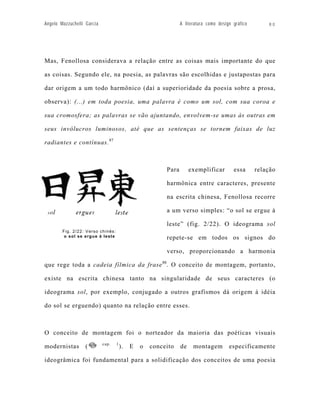 Angelo Mazzuchelli Garcia                                       A literatura como design gráfico       80




Mas, Fenollosa considerava a relação entre as coisas mais importante do que

as coisas. Segundo ele, na poesia, as palavras são escolhidas e justapostas para

dar origem a um todo harmônico (daí a superioridade da poesia sobre a prosa,

observa): (...) em toda poesia, uma palavra é como um sol, com sua coroa e

sua cromosfera; as palavras se vão ajuntando, envolvem-se umas às outras em

seus invólucros luminosos, até que as sentenças se tornem faixas de luz

radiantes e contínuas. 87



                                                         Para        exemplificar        essa      relação

                                                         harmônica entre caracteres, presente

                                                         na escrita chinesa, Fenollosa recorre

                                                         a um verso simples: “o sol se ergue à

                                                         leste” (fig. 2/22). O ideograma sol
        Fig. 2/22: Verso chinês:
         o sol se ergue à leste                          repete-se em todos os signos do

                                                         verso, proporcionando a harmonia

que rege toda a cadeia fílmica da frase 88. O conceito de montagem, portanto,

existe na escrita chinesa tanto na singularidade de seus caracteres (o

ideograma sol, por exemplo, conjugado a outros grafismos dá origem á idéia

do sol se erguendo) quanto na relação entre esses.



O conceito de montagem foi o norteador da maioria das poéticas visuais
                            cap.   1
modernistas        (                   ).   E   o   conceito    de    montagem         especificamente

ideogrâmica foi fundamental para a solidificação dos conceitos de uma poesia
 