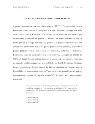 Angelo Mazzuchelli Garcia                            A literatura como design gráfico      83




                 UM NOVO ESPAÇO PARA A VISUALIDADE NO BRASIL



                                                            cap. 1 e 2
A poética matemática e racional da montagem (                            ), que caracterizou o

Futurismo tardio italiano e, em parte, o Cubo-Futurismo, ressurge nos anos

1950 com a Poesia Concreta. E o Brasil foi o berço do movimento que

sistematizou o concretismo poético. O material da poesia concreta: o som, a

forma gráfica e a carga semântica da palavra – a poesia verbivocovisual. Os

concretistas formularam um plano-piloto para a poesia concreta, propondo o

poema produto, contra uma poesia de expressão, subjetiva e hedonista.

Entretanto, antes do surgimento da poesia concreta, a geração da década de

1920, em busca de uma poética nacional e que não se vinculasse aos mestres

do passado, já abria espaço para a visualidade, no Brasil. Oswald de Andrade,

figura proeminente do movimento de 22, na tentativa de romper com a

linearidade e a pomposidade retórica 89 dos mestres do passado, ou do que se

convencionou chamar de escola literária 90, é quem abre esse espaço,

rompendo


                    com o mascaramento do mundo produzido na literatura pelo uso da
                    metáfora romântica (...), postula a utilização de uma poética
                    alicerçada na primeira construção verbivocovisual de nossa
                    literatura:

                    América do Sul
                    América do Sol
                    América do Sal 91
 