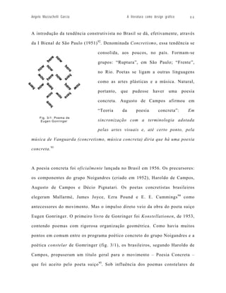 Angelo Mazzuchelli Garcia                        A literatura como design gráfico      84



A introdução da tendência construtivista no Brasil se dá, efetivamente, através

da I Bienal de São Paulo (1951) 92. Denominada Concretismo, essa tendência se

                                consolida, aos poucos, no país. Formam-se

                                grupos: “Ruptura”, em São Paulo; “Frente”,

                                no Rio. Poetas se ligam a outras linguagens

                                como as artes plásticas e a música. Natural,

                                portanto,   que     pudesse       haver      uma    poesia

                                concreta. Augusto de Campos afirmou em

                                “Teoria     da         poesia         concreta”:       Em
     Fig. 3/1: Poema de
      Eugen Gonringer           sincronização com a terminologia adotada

                                pelas artes visuais e, até certo ponto, pela

música de Vanguarda (concretismo, música concreta) diria que há uma poesia

concreta. 93



A poesia concreta foi oficialmente lançada no Brasil em 1956. Os precursores:

os componentes do grupo Noigandres (criado em 1952), Haroldo de Campos,

Augusto de Campos e Décio Pignatari. Os poetas concretistas brasileiros

elegeram Mallarmé, James Joyce, Ezra Pound e E. E. Cummings 94 como

antecessores do movimento. Mas o impulso direto veio da obra do poeta suiço

Eugen Gonringer. O primeiro livro de Gonringer foi Konstellationen, de 1953,

contendo poemas com rigorosa organização geométrica. Como havia muitos

pontos em comum entre os programa poético concreto do grupo Noigandres e a

poética constelar de Gomringer (fig. 3/1), os brasileiros, segundo Haroldo de

Campos, propuseram um título geral para o movimento – Poesia Concreta –

que foi aceito pelo poeta suiço 95. Sob influência dos poemas constelares de
 