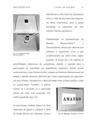 Angelo Mazzuchelli Garcia                                 A literatura como design gráfico              86



                                              conceberiam o olho como um instrumento

                                              ótico e a obra de arte como uma máquina.

                                              As   obras        concretistas,     para       o       grupo

                                              dissidente,        se     esgotariam       em           suas

                                              relações internas, gestálticas.



                                              Fundamentado             na   fenomenologia               de

                                              Maurice                 Merleau-Ponty 97,                  o

                                              Neoconcretismo ansiava por obras de arte

                                              similares     a     organismos       vivos         e    que
Fig. 3/3: Lembra (1959).
Ferreira Gullar
                                              sensibilizassem aos olhos como órgãos

                                              humanos. O desejo era o de explorar as

possibilidades expressivas do concretismo, abrindo o caminho para a

participação       do       espectador   em   experiências        sensoriais.     Assim,         poetas

neoconcretistas, como Ferreira Gullar, rompem as fronteiras bidimensionais da

página e adotam elementos plásticos que visam a participação do espectador

em suas criações. Incorpora-se a idéia do tempo como vivência poética, como

no poema-objeto “Lembra”: a palavra

lembra só é revelada se o espectador

retirar um cubo azul encaixado num

orifício quadrado (fig. 3/3).



O concretismo também deixou as duas

dimensões da página e explorou a idéia

de tempo através dos chamados poemas                             Fig. 3/4: Amargo. Waldemar Cordeiro
 