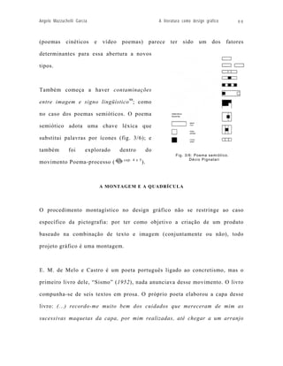 Angelo Mazzuchelli Garcia                                       A literatura como design gráfico       88



(poemas       cinéticos     e   vídeo   poemas)             parece    ter   sido     um     dos    fatores

determinantes para essa abertura a novos

tipos.



Também começa a haver contaminações

entre imagem e signo lingüístico 99; como

no caso dos poemas semióticos. O poema

semiótico adota uma chave léxica que

substitui palavras por ícones (fig. 3/6); e

também         foi      explorado       dentro             do
                                                                        Fig. 3/6: Poema semiótico.
                                         cap. 4 e 5                            Décio Pignatari
movimento Poema-processo (                            ).



                                A MONTAGEM E A QUADRÍCULA




O procedimento montagístico no design gráfico não se restringe ao caso

específico da pictografia: por ter como objetivo a criação de um produto

baseado na combinação de texto e imagem (conjuntamente ou não), todo

projeto gráfico é uma montagem.



E. M. de Melo e Castro é um poeta português ligado ao concretismo, mas o

primeiro livro dele, “Sismo” (1952), nada anunciava desse movimento. O livro

compunha-se de seis textos em prosa. O próprio poeta elaborou a capa desse

livro: (...) recordo-me muito bem dos cuidados que mereceram de mim as

sucessivas maquetas da capa, por mim realizadas, até chegar a um arranjo
 